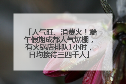 人气旺、消费火！端午假期成都人气爆棚，有火锅店排队1小时，日均接待三四千人