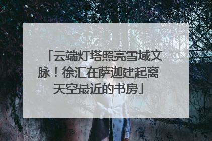 云端灯塔照亮雪域文脉！徐汇在萨迦建起离天空最近的书房