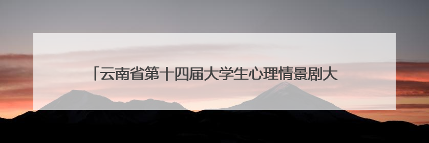云南省第十四届大学生心理情景剧大赛圆满举行 多元主题演绎心灵百态
