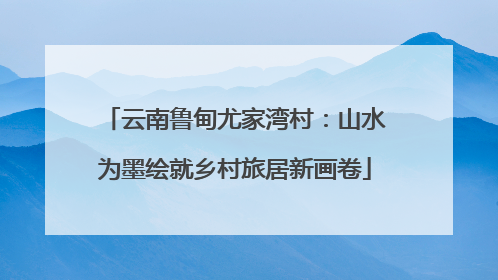 云南鲁甸尤家湾村：山水为墨绘就乡村旅居新画卷