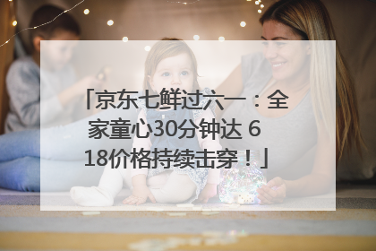 京东七鲜过六一：全家童心30分钟达 618价格持续击穿！
