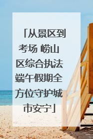 从景区到考场 崂山区综合执法端午假期全方位守护城市安宁