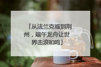 从法兰克福到荆州，端午龙舟让世界击浪和鸣
