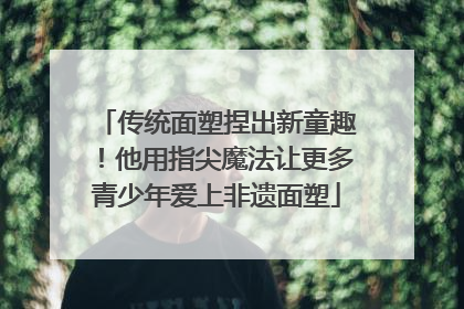 传统面塑捏出新童趣！他用指尖魔法让更多青少年爱上非遗面塑