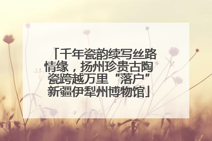千年瓷韵续写丝路情缘，扬州珍贵古陶瓷跨越万里“落户”新疆伊犁州博物馆