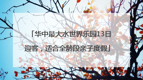 华中最大水世界乐园13日迎客，适合全龄段亲子度假