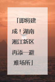 即将建成！湖南湘江新区再添一避难场所