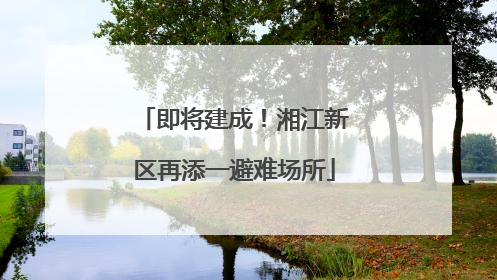 即将建成！湘江新区再添一避难场所