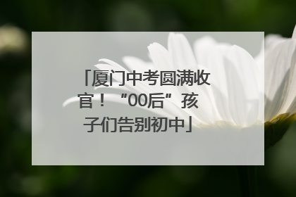 厦门中考圆满收官！“00后”孩子们告别初中