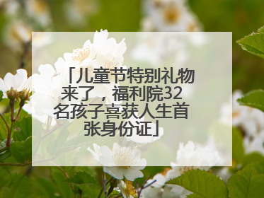儿童节特别礼物来了，福利院32名孩子喜获人生首张身份证