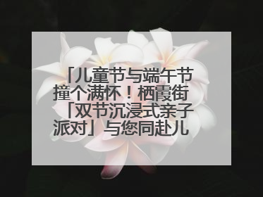 儿童节与端午节撞个满怀！栖霞街「双节沉浸式亲子派对」与您同赴儿时之约