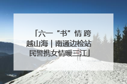 六一“书”情 跨越山海｜南通边检站民警携女情暖三江