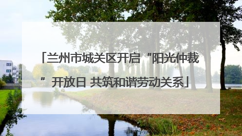 兰州市城关区开启“阳光仲裁”开放日 共筑和谐劳动关系