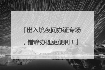 出入境夜间办证专场，错峰办理更便利！
