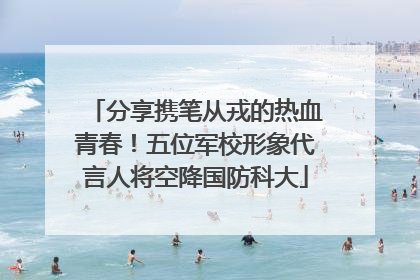 分享携笔从戎的热血青春！五位军校形象代言人将空降国防科大