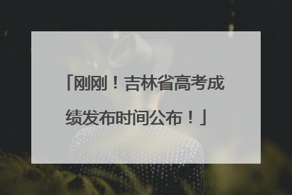 刚刚！吉林省高考成绩发布时间公布！