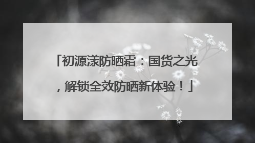 初源漾防晒霜：国货之光，解锁全效防晒新体验！
