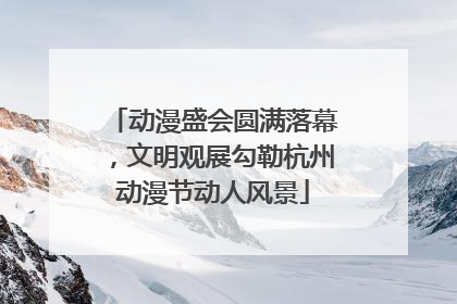 动漫盛会圆满落幕，文明观展勾勒杭州动漫节动人风景