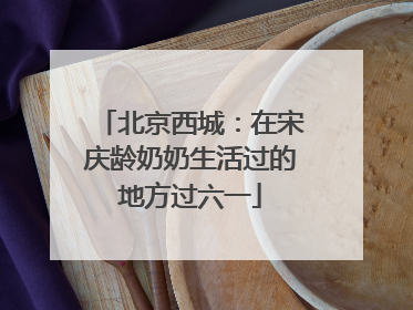 北京西城：在宋庆龄奶奶生活过的地方过六一