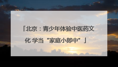 北京：青少年体验中医药文化 学当“家庭小郎中”