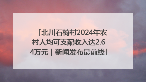 北川石椅村2024年农村人均可支配收入达2.64万元｜新闻发布最前线