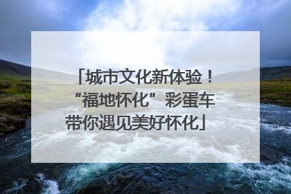 城市文化新体验！“福地怀化”彩蛋车带你遇见美好怀化