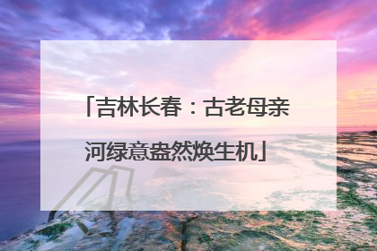 吉林长春：古老母亲河绿意盎然焕生机