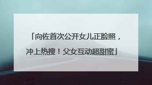向佐首次公开女儿正脸照，冲上热搜！父女互动超甜蜜
