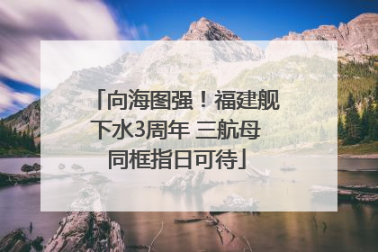 向海图强！福建舰下水3周年 三航母同框指日可待