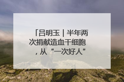 吕明玉｜半年两次捐献造血干细胞，从“一次好人”到“一生好人”