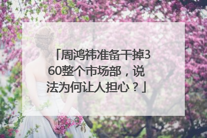 周鸿祎准备干掉360整个市场部，说法为何让人担心？