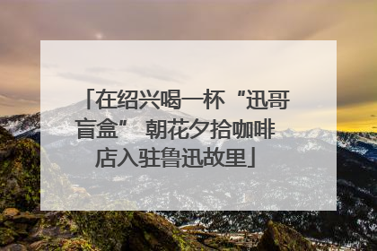 在绍兴喝一杯“迅哥盲盒” 朝花夕拾咖啡店入驻鲁迅故里