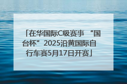 在华国际C级赛事 “国台杯”2025沿黄国际自行车赛5月17日开赛