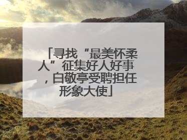 寻找“最美怀柔人”征集好人好事，白敬亭受聘担任形象大使