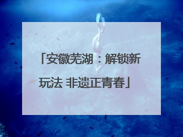 安徽芜湖：解锁新玩法 非遗正青春