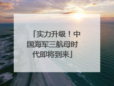 实力升级！中国海军三航母时代即将到来