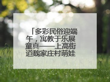 多彩民俗迎端午，寓教于乐展童真——上高街道魏家庄村萌娃传统文化盛宴