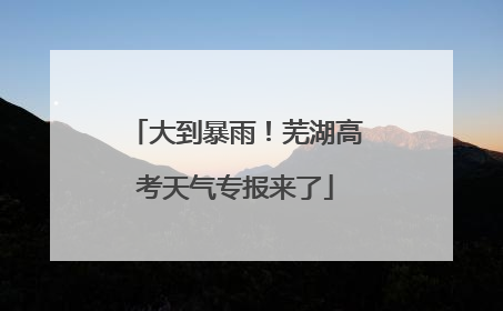 大到暴雨！芜湖高考天气专报来了