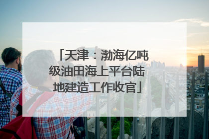 天津：渤海亿吨级油田海上平台陆地建造工作收官