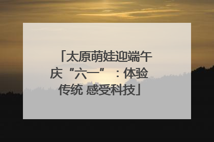 太原萌娃迎端午庆“六一”：体验传统 感受科技