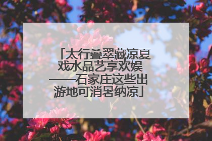 太行叠翠藏凉夏 戏水品艺享欢娱——石家庄这些出游地可消暑纳凉