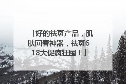 好的祛斑产品，肌肤回春神器，祛斑618大促疯狂囤！