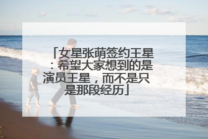 女星张萌签约王星：希望大家想到的是演员王星，而不是只是那段经历