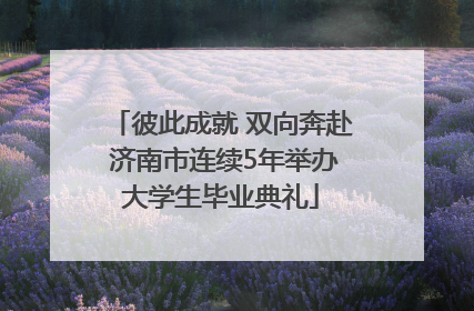 彼此成就 双向奔赴 济南市连续5年举办大学生毕业典礼