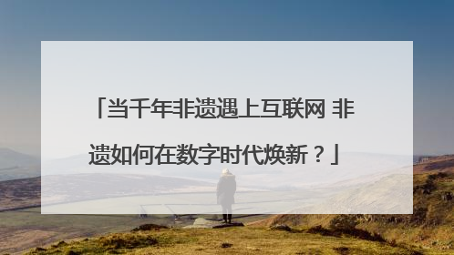 当千年非遗遇上互联网 非遗如何在数字时代焕新？