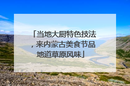 当地大厨特色技法，来内蒙古美食节品地道草原风味