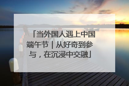 当外国人遇上中国端午节｜从好奇到参与，在沉浸中交融