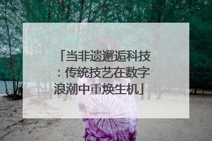 当非遗邂逅科技：传统技艺在数字浪潮中重焕生机