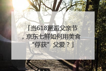当618邂逅父亲节，京东七鲜如何用美食“俘获”父爱？