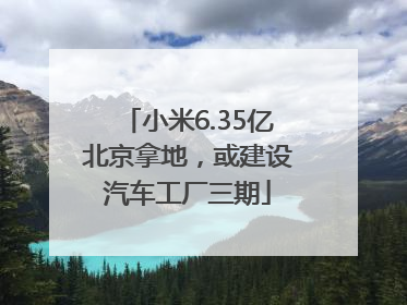 小米6.35亿北京拿地，或建设汽车工厂三期